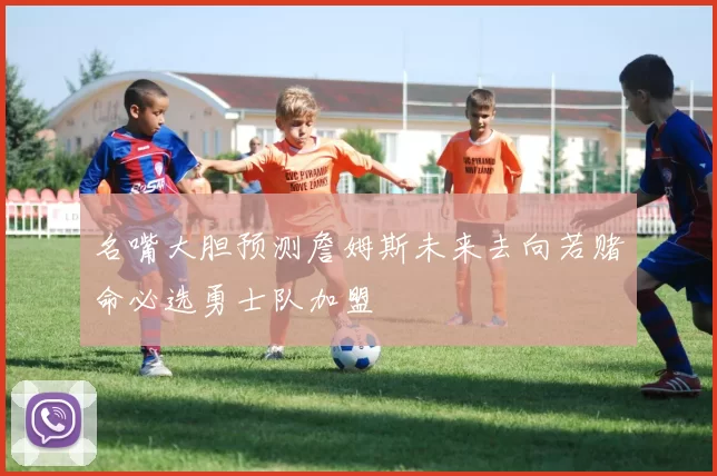 名嘴大胆预测詹姆斯未来去向若赌命必选勇士队加盟